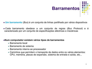 Barramentos

   Um barramento (Bus) é um conjunto de linhas partilhado por vários dispositivos

Cada barramento obedece a um conjunto de regras (Bus Protocol) e é
caracterizado por um conjunto de especificações eléctricas e mecânicas


Num    computador existem vários tipos de barramentos
       Barramento local
       Barramento de sistema
       Barramento interno ao processador
       Caminhos que permitem o transporte de dados entre os vários elementos:
        CPU, memória, placas de expansão, sistema de entrada e saída, etc...


                                                                                 4
 