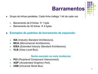 Barramentos
   Grupo de linhas paralelas. Cada linha trafega 1 bit de cada vez

       Barramento de 8 linhas  1 byte
       Barramento de 32 linhas  4 bytes

   Exemplos de padrões de barramento de expansão:

       ISA (Industry Standard Architecture),
       MCA (Microchannel Architecture),
       EISA (Extended Industry Standard Architecture),
       VLB (Vesa Local Bus),

                        Serão exemplo os mais modernos
       PCI (Peripheral Component Interconnect),
       AGP (Accelerated Graphics Port),
       USB (Universal Serial Bus)
                                                                      5
 