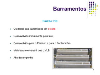 Barramentos

                              Padrão PCI

   Os dados são transmitidos em 64 bits

   Desenvolvido inicialmente pela Intel

   Desenvolvido para o Pentium e para o Pentium Pro

   Mais barato e versátil que o VLB

   Alto desempenho



                                                       6
 