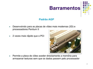 Barramentos

                            Padrão AGP

   Desenvolvido para as placas de vídeo mais modernas (3D) e
    processadores Pentium II

   2 vezes mais rápido que o PCI




   Permite a placa de vídeo aceder directamente a memória para
    armazenar texturas sem que os dados passem pelo processador

                                                                  7
 