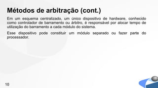 Métodos de arbitração (cont.)
Em um esquema centralizado, um único dispositivo de hardware, conhecido
como controlador de barramento ou árbitro, é responsável por alocar tempo de
utilização do barramento a cada módulo do sistema.
Esse dispositivo pode constituir um módulo separado ou fazer parte do
processador.




10
 