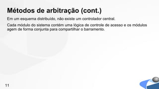 Métodos de arbitração (cont.)
Em um esquema distribuído, não existe um controlador central.
Cada módulo do sistema contém uma lógica de controle de acesso e os módulos
agem de forma conjunta para compartilhar o barramento.




11
 