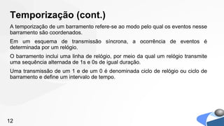 Temporização (cont.)
A temporização de um barramento refere-se ao modo pelo qual os eventos nesse
barramento são coordenados.
Em um esquema de transmissão síncrona, a ocorrência de eventos é
determinada por um relógio.
O barramento inclui uma linha de relógio, por meio da qual um relógio transmite
uma sequência alternada de 1s e 0s de igual duração.
Uma transmissão de um 1 e de um 0 é denominada ciclo de relógio ou ciclo de
barramento e define um intervalo de tempo.




12
 