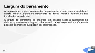 Largura do barramento
A largura do barramento de dados tem impacto sobre o desempenho do sistema:
quanto maior a largura do barramento de dados, maior o número de bits
transferidos de cada vez.
A largura do barramento de endereço tem impacto sobre a capacidade do
sistema: quanto maior a largura do barramento de endereço, maior o número de
posições de memória que podem ser endereçadas.




14
 