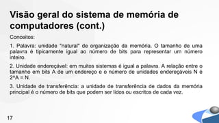 Visão geral do sistema de memória de
computadores (cont.)
Conceitos:
1. Palavra: unidade "natural" de organização da memória. O tamanho de uma
palavra é tipicamente igual ao número de bits para representar um número
inteiro.
2. Unidade endereçável: em muitos sistemas é igual a palavra. A relação entre o
tamanho em bits A de um endereço e o número de unidades endereçáveis N é
2^A = N.
3. Unidade de transferência: a unidade de transferência de dados da memória
principal é o número de bits que podem ser lidos ou escritos de cada vez.



17
 