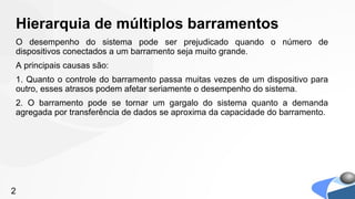 Hierarquia de múltiplos barramentos
O desempenho do sistema pode ser prejudicado quando o número de
dispositivos conectados a um barramento seja muito grande.
A principais causas são:
1. Quanto o controle do barramento passa muitas vezes de um dispositivo para
outro, esses atrasos podem afetar seriamente o desempenho do sistema.
2. O barramento pode se tornar um gargalo do sistema quanto a demanda
agregada por transferência de dados se aproxima da capacidade do barramento.




2
 
