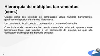 Hierarquia de múltiplos barramentos
(cont.)
Grande parte dos sistemas de computação utiliza múltiplos barramentos,
geralmente dispostos de maneira hierárquica.
Um barramento local conecta o processador a uma memória cache.
O controlador da memória cache conecta a memória cache não apenas a esse
barramento local, mas também a um barramento do sistema, ao qual são
conectador os módulos da memória principal.




3
 