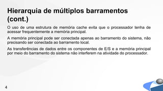 Hierarquia de múltiplos barramentos
(cont.)
O uso de uma estrutura de memória cache evita que o processador tenha de
acessar frequentemente a memória principal.
A memória principal pode ser conectada apenas ao barramento do sistema, não
precisando ser conectada ao barramento local.
As transferências de dados entre os componentes de E/S e a memória principal
por meio do barramento do sistema não interferem na atividade do processador.




4
 