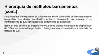 Hierarquia de múltiplos barramentos
(cont.)
Uma interface de expansão de barramentos serve como área de armazenamento
temporário dos dados transferidos entre o barramento do sistema e os
controladores de E/S conectados ao barramento de expansão.
Esse arranjo permite ao sistema conectar uma grande variedade de dispositivos
de E/S e, ao mesmo tempo, isolar o tráfego entre o processador e a memória do
tráfego de E/S.




5
 