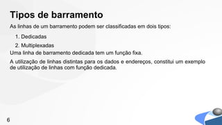 Tipos de barramento
As linhas de um barramento podem ser classificadas em dois tipos:
    1. Dedicadas
 2. Multiplexadas
Uma linha de barramento dedicada tem um função fixa.
A utilização de linhas distintas para os dados e endereços, constitui um exemplo
de utilização de linhas com função dedicada.




6
 