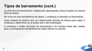 Tipos de barramento (cont.)
Já uma linha de barramento multiplexado desempenha várias funções na mesma
linha de dados.
No início de uma transferência de dados, o endereço é colocado no barramento.
Cada módulo do sistema tem um determinado período de tempo para copiar o
endereço e determinar se os dados são a ele endereçado.
O endereço é então removido do barramento e as memas linhas são usadas
para a subsequente transferência de dados (leitura ou escrita)




7
 