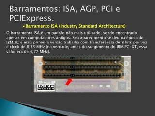 Barramento ISA (Industry Standard Architecture)
O barramento ISA é um padrão não mais utilizado, sendo encontrado
apenas em computadores antigos. Seu aparecimento se deu na época do
IBM PC e essa primeira versão trabalha com transferência de 8 bits por vez
e clock de 8,33 MHz (na verdade, antes do surgimento do IBM PC-XT, essa
valor era de 4,77 MHz).
 