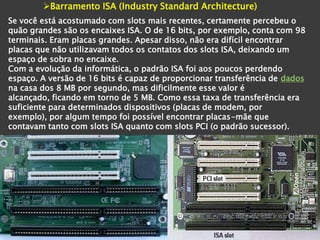 Barramento ISA (Industry Standard Architecture)
Se você está acostumado com slots mais recentes, certamente percebeu o
quão grandes são os encaixes ISA. O de 16 bits, por exemplo, conta com 98
terminais. Eram placas grandes. Apesar disso, não era difícil encontrar
placas que não utilizavam todos os contatos dos slots ISA, deixando um
espaço de sobra no encaixe.
Com a evolução da informática, o padrão ISA foi aos poucos perdendo
espaço. A versão de 16 bits é capaz de proporcionar transferência de dados
na casa dos 8 MB por segundo, mas dificilmente esse valor é
alcançado, ficando em torno de 5 MB. Como essa taxa de transferência era
suficiente para determinados dispositivos (placas de modem, por
exemplo), por algum tempo foi possível encontrar placas-mãe que
contavam tanto com slots ISA quanto com slots PCI (o padrão sucessor).
 