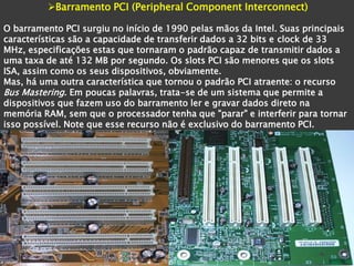 Barramento PCI (Peripheral Component Interconnect)

O barramento PCI surgiu no início de 1990 pelas mãos da Intel. Suas principais
características são a capacidade de transferir dados a 32 bits e clock de 33
MHz, especificações estas que tornaram o padrão capaz de transmitir dados a
uma taxa de até 132 MB por segundo. Os slots PCI são menores que os slots
ISA, assim como os seus dispositivos, obviamente.
Mas, há uma outra característica que tornou o padrão PCI atraente: o recurso
Bus Mastering. Em poucas palavras, trata-se de um sistema que permite a
dispositivos que fazem uso do barramento ler e gravar dados direto na
memória RAM, sem que o processador tenha que "parar" e interferir para tornar
isso possível. Note que esse recurso não é exclusivo do barramento PCI.
 