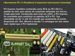 Barramento PCI-X (Peripheral Component Interconnect Extended)


PCI Express (também conhecido como PCIe ou PCI-EX) é o
padrão de slots para placas de expansão utilizadas em micros.
criada pela Intel. Introduzido pela Intel em 2004, o PCI Express
foi concebido para substituir os padrões AGP e PCI. Sua
velocidade vai de 1x até 32x (sendo que atualmente só existe
disponível até 16x). Mesmo a versão 1x consegue ser seis vezes
mais rápido que o PCI tradicional.
 