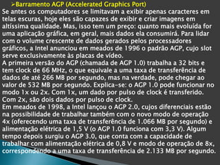 Barramento AGP (Accelerated Graphics Port)
Se antes os computadores se limitavam a exibir apenas caracteres em
telas escuras, hoje eles são capazes de exibir e criar imagens em
altíssima qualidade. Mas, isso tem um preço: quanto mais evoluída for
uma aplicação gráfica, em geral, mais dados ela consumirá. Para lidar
com o volume crescente de dados gerados pelos processadores
gráficos, a Intel anunciou em meados de 1996 o padrão AGP, cujo slot
serve exclusivamente às placas de vídeo.
A primeira versão do AGP (chamada de AGP 1.0) trabalha a 32 bits e
tem clock de 66 MHz, o que equivale a uma taxa de transferência de
dados de até 266 MB por segundo, mas na verdade, pode chegar ao
valor de 532 MB por segundo. Explica-se: o AGP 1.0 pode funcionar no
modo 1x ou 2x. Com 1x, um dado por pulso de clock é transferido.
Com 2x, são dois dados por pulso de clock.
Em meados de 1998, a Intel lançou o AGP 2.0, cujos diferenciais estão
na possibilidade de trabalhar também com o novo modo de operação
4x (oferecendo uma taxa de transferência de 1.066 MB por segundo) e
alimentação elétrica de 1,5 V (o AGP 1.0 funciona com 3,3 V). Algum
tempo depois surgiu o AGP 3.0, que conta com a capacidade de
trabalhar com alimentação elétrica de 0,8 V e modo de operação de 8x,
correspondendo a uma taxa de transferência de 2.133 MB por segundo.
 