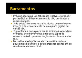 Imagine agora que um fabricante resolvesse produzir 
placas Gigabit Ethernet em versão ISA, destinadas a 
micros antigos. 
 Não existe nenhuma restrição técnica que realmente 
impeça o desenvolvimento de uma placa gigabit em 
vveerrssããoo IISSAA.. 
 O problema é que a placa ficaria limitada à velocidade 
oferecida pelo barramento e não seria capaz de 
operar a mais do que uma fração do seu desempenho 
real. 
 Na melhor das hipóteses, ela transmitiria dados a 
pouco mais de 5 MB/s, o que representa apenas 4% do 
seu desempenho nominal. 
 