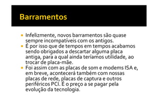 Infelizmente, novos barramentos são quase 
sempre incompatíveis com os antigos. 
 É por isso que de tempos em tempos acabamos 
sendo obrigados a descartar alguma placa 
antiga, para a qual ainda teríamos uuttiilliiddaaddee,, aaoo 
trocar de placa-mãe. 
 Foi assim com as placas de som e modems ISA e, 
em breve, acontecerá também com nossas 
placas de rede, placas de captura e outros 
periféricos PCI. É o preço a se pagar pela 
evolução da tecnologia. 
