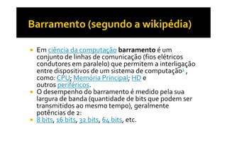 Emciência da computação barramento é um 
conjunto de linhas de comunicação (fios elétricos 
condutores em paralelo) que permitem a interligação 
entre dispositivos de um sistema de computação1 , 
como: CPU;Memória PPrriinncciippaall;; HHDD ee 
outros periféricos. 
 O desempenho do barramento é medido pela sua 
largura de banda (quantidade de bits que podem ser 
transmitidos ao mesmo tempo), geralmente 
potências de 2: 
 8 bits, 16 bits, 32 bits, 64 bits, etc. 
 