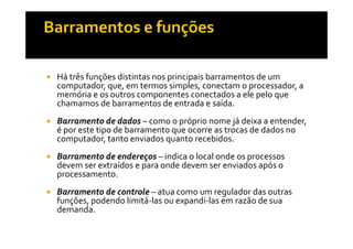 Há três funções distintas nos principais barramentos de um 
computador, que, em termos simples, conectam o processador, a 
memória e os outros componentes conectados a ele pelo que 
chamamos de barramentos de entrada e saída. 
 Barramento de dados – como o próprio nome já deixa a entender, 
é por este tipo de barramento que ocorre as trocas de dados no 
computador, tanto enviados quanto recebidos. 
 Barramento de endereços – indica o local onde os processos 
devem ser extraídos e para onde devem ser enviados após o 
processamento. 
 Barramento de controle – atua como um regulador das outras 
funções, podendo limitá-las ou expandi-las em razão de sua 
demanda. 
 