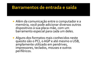 Além da comunicação entre o computador e a 
memória, você pode adicionar diversos outros 
dispositivos à sua placa-mãe, com um 
barramento especial para cada um deles. 
 Alguns dos formatos mais conhecidos neste 
quesito são o PCI, o AGP e até mesmo o USB, 
amplamente utilizado em pendrives, 
impressores, teclados, mouses e outros 
periféricos. 
 
