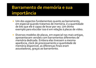 Um dos aspectos fundamentais quanto ao barramento, 
em especial quando tratamos de memória, é a quantidade 
de bits que ele é capaz de levar por vez. Um ótimo 
exemplo para elucidar isso é em relação à placas de vídeo. 
 Diversos modelos de placas, em especial nnaass mmaaiiss aannttiiggaass,, 
apresentavam versões com barramentos diferentes de 
memória dedicada. Embora elas tivessem a mesma 
aparência, clock de processamento e quantidade de 
memória disponível, as diferenças finais eram 
assustadoras, graças ao barramento. 
 
