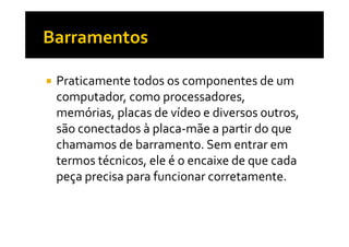 Praticamente todos os componentes de um 
computador, como processadores, 
memórias, placas de vídeo e diversos outros, 
são conectados à placa-mmããee aa ppaarrttiirr ddoo qquuee 
chamamos de barramento. Sem entrar em 
termos técnicos, ele é o encaixe de que cada 
peça precisa para funcionar corretamente. 
 