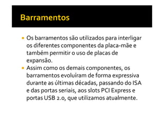 Os barramentos são utilizados para interligar 
os diferentes componentes da placa-mãe e 
também permitir o uso de placas de 
eexxppaannssããoo.. 
 Assim como os demais componentes, os 
barramentos evoluíram de forma expressiva 
durante as últimas décadas, passando do ISA 
e das portas seriais, aos slots PCI Express e 
portas USB 2.0, que utilizamos atualmente. 
 