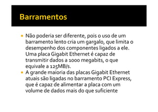 Não poderia ser diferente, pois o uso de um 
barramento lento cria um gargalo, que limita o 
desempenho dos componentes ligados a ele. 
Uma placa Gigabit EEtthheerrnneett éé ccaappaazz ddee 
transmitir dados a 1000 megabits, o que 
equivale a 125MB/s. 
 A grande maioria das placas Gigabit Ethernet 
atuais são ligadas no barramento PCI Express, 
que é capaz de alimentar a placa com um 
volume de dados mais do que suficiente 
 