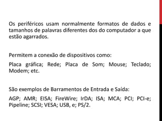 Os periféricos usam normalmente formatos de dados e
tamanhos de palavras diferentes dos do computador a que
estão agarrados.
Permitem a conexão de dispositivos como:
Placa gráfica; Rede; Placa de Som; Mouse; Teclado;
Modem; etc.
São exemplos de Barramentos de Entrada e Saída:
AGP; AMR; EISA; FireWire; IrDA; ISA; MCA; PCI; PCI-e;
Pipeline; SCSI; VESA; USB, e; PS/2.
 