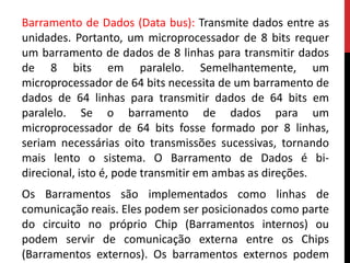 Barramento de Dados (Data bus): Transmite dados entre as
unidades. Portanto, um microprocessador de 8 bits requer
um barramento de dados de 8 linhas para transmitir dados
de 8 bits em paralelo. Semelhantemente, um
microprocessador de 64 bits necessita de um barramento de
dados de 64 linhas para transmitir dados de 64 bits em
paralelo. Se o barramento de dados para um
microprocessador de 64 bits fosse formado por 8 linhas,
seriam necessárias oito transmissões sucessivas, tornando
mais lento o sistema. O Barramento de Dados é bi-
direcional, isto é, pode transmitir em ambas as direções.
Os Barramentos são implementados como linhas de
comunicação reais. Eles podem ser posicionados como parte
do circuito no próprio Chip (Barramentos internos) ou
podem servir de comunicação externa entre os Chips
(Barramentos externos). Os barramentos externos podem
 
