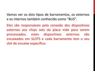 Vamos ver os dois tipos de barramentos, os externos
e os internos também conhecido como “BUS”.
Eles são responsáveis pela conexão dos dispositivos
externos aos chips sets da placa mãe para serem
processados, estes dispositivos externos são
encaixados em SLOTS e cada barramento tem o seu
slot de encaixe especifico.
 