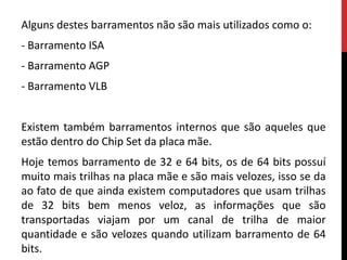 Alguns destes barramentos não são mais utilizados como o:
- Barramento ISA
- Barramento AGP
- Barramento VLB
Existem também barramentos internos que são aqueles que
estão dentro do Chip Set da placa mãe.
Hoje temos barramento de 32 e 64 bits, os de 64 bits possuí
muito mais trilhas na placa mãe e são mais velozes, isso se da
ao fato de que ainda existem computadores que usam trilhas
de 32 bits bem menos veloz, as informações que são
transportadas viajam por um canal de trilha de maior
quantidade e são velozes quando utilizam barramento de 64
bits.
 