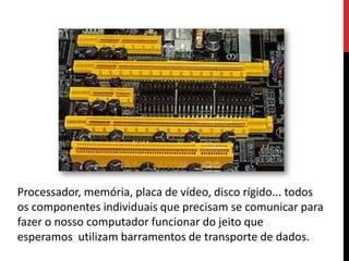 Processador, memória, placa de vídeo, disco rígido... todos
os componentes individuais que precisam se comunicar para
fazer o nosso computador funcionar do jeito que
esperamos utilizam barramentos de transporte de dados.
 