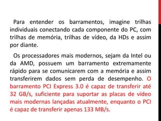 Para entender os barramentos, imagine trilhas
individuais conectando cada componente do PC, com
trilhas de memória, trilhas de vídeo, da HDs e assim
por diante.
Os processadores mais modernos, sejam da Intel ou
da AMD, possuem um barramento extremamente
rápido para se comunicarem com a memória e assim
transferirem dados sem perda de desempenho. O
barramento PCI Express 3.0 é capaz de transferir até
32 GB/s, suficiente para suportar as placas de vídeo
mais modernas lançadas atualmente, enquanto o PCI
é capaz de transferir apenas 133 MB/s.
 