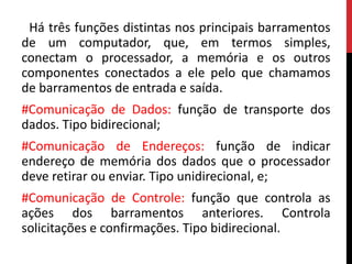 Há três funções distintas nos principais barramentos
de um computador, que, em termos simples,
conectam o processador, a memória e os outros
componentes conectados a ele pelo que chamamos
de barramentos de entrada e saída.
#Comunicação de Dados: função de transporte dos
dados. Tipo bidirecional;
#Comunicação de Endereços: função de indicar
endereço de memória dos dados que o processador
deve retirar ou enviar. Tipo unidirecional, e;
#Comunicação de Controle: função que controla as
ações dos barramentos anteriores. Controla
solicitações e confirmações. Tipo bidirecional.
 