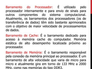 Barramento do Processador: É utilizado pelo
processador internamente e para envio de sinais para
outros componentes do sistema computacional.
Atualmente, os barramentos dos processadores (os de
transferência de dados) têm sido bastante aprimorados
com o objetivo de maior velocidade de processamentos
de dados.
Barramento de Cache: É o barramento dedicado para
acesso à memória cache do computador. Memória
estática de alto desempenho localizada próximo ao
processador.
Barramento de Memória: É o barramento responsável
pela conexão da memória principal ao processador. É um
barramento de alta velocidade que varia de micro para
micro e atualmente gira em torno de 133 MHz a 2000
MHz, como nas memórias do tipo DDR3.
 