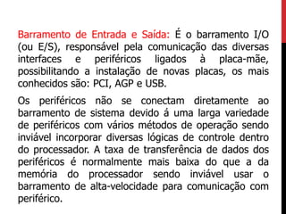 Barramento de Entrada e Saída: É o barramento I/O
(ou E/S), responsável pela comunicação das diversas
interfaces e periféricos ligados à placa-mãe,
possibilitando a instalação de novas placas, os mais
conhecidos são: PCI, AGP e USB.
Os periféricos não se conectam diretamente ao
barramento de sistema devido á uma larga variedade
de periféricos com vários métodos de operação sendo
inviável incorporar diversas lógicas de controle dentro
do processador. A taxa de transferência de dados dos
periféricos é normalmente mais baixa do que a da
memória do processador sendo inviável usar o
barramento de alta-velocidade para comunicação com
periférico.
 