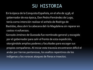 SU HISTORIAEn la época de la Conquista Española, en el año de 1536, el gobernador de esa época, Don Pedro Fernández de Lugo,tenía como intención realizar el anhelo de Rodrigo de Bastidas, descubrir la cabecera del río Magdalena sin reparar encostos ni esfuerzos.Gonzalo Jiménez de Quezada fue nombrado general y escogidopor el gobernador para salir al frente de esta expedición,otorgándole amplios poderes y facultades para escoger suspropios compañeros. Al iniciar esta travesía encontraron difícil elandar por tierras pantanosas, los asaltos repentinos de losindígenas y los voraces ataques de fieras e insectos. 