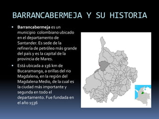 BARRANCABERMEJA Y SU HISTORIA Barrancabermeja es un municipio  colombiano ubicado en el departamento de Santander. Es sede de la refinería de petróleo más grande del país y es la capital de la provincia de Mares. Está ubicada a 136 km de Bucaramanga, a orillas del rio Magdalena, en la región del Magdalena Medio, de la cual es la ciudad más importante y segunda en todo el departamento. Fue fundada en el año 1536 