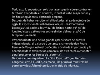 Todo esto lo soportaban sólo por la perspectiva de encontrar un territorio abundante en riquezas, lo cual aliviaba sus penurias y les hacía seguir en su obstinado empeño.Después de haber vencido mil dificultades, el 12 de octubre de 1536, la expedición fluvial divisó a lo lejos unas "Barrancas Bermejas", ubicadas a los 7° 04´ de latitud norte, 73° 52´ de longitud este a 126 metros sobre el nivel del mar y 30°C de temperatura media.Posteriormente uno de los grandes precursores de nuestra independencia, el gallardo y un tanto enamorado don Pedro Fermín de Vargas, natural de Cepitá, advirtió la importancia y la necesidad de la explotación comercial de esta "brea o chapote", para "preservar los barcos de la broma".Después, el consagrado en La Otra Raya del Tigre, Geo Von Lengerke, envió a Berlín, Alemania, las primeras muestras de petróleo y de asfalto obtenidas en el sitio de Infantas.