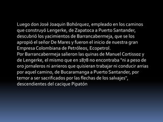 Luego don José Joaquin Bohórquez, empleado en los caminos que construyó Lengerke, de Zapatoca a Puerto Santander, descubrió los yacimientos de Barrancabermeja, que se los apropió el señor De Mares y fueron el inicio de nuestra gran Empresa Colombiana de Petróleos, Ecopetrol.Por Barrancabermeja salieron las quinas de Manuel Cortissoz y de Lengerke, el mismo que en 1878 no encontraba "ni a peso de oro jornaleros ni arrieros que quisieran trabajar ni conducir arrias por aquel camino, de Bucaramanga a Puerto Santander, por temor a ser sacrificados por las flechas de los salvajes", descendientes del cacique Pipatón