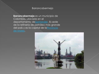 Barrancabermeja


Barrancabermeja es un municipio de
Colombia, ubicada en el
departamento deSantander. Es sede
de la refinería de petróleo más grande
del país y es la capital de laProvincia
de Mares.
 