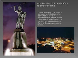 Plazoleta del Cacique Pipatón y
la princesa Yarima.


Parque de la Vida : Parque en el
centro de la ciudad que se ha
convertido en punto de
encuentro de las familias los fines
de semana y de arribo por parte
de visitantes. Allí podrá tomar el
Tren o la Chiva para conocer la
ciudad.
 