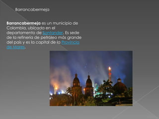 Barrancabermeja


Barrancabermeja es un municipio de
Colombia, ubicada en el
departamento de Santander. Es sede
de la refinería de petróleo más grande
del país y es la capital de la Provincia
de Mares.
 