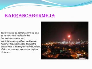 Barrancabermeja


El aniversario de Barrancabermeja es el
26 de abril en el cual todas las
instituciones educativas,
administrativas, publicas desfilan en
honor de los cumpleaños de nuestra
ciudad mas la participación de la policía,
el ejercito nacional, bomberos, defensa
civil etc...
 