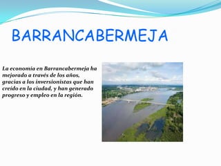 BARRANCABERMEJA
La economía en Barrancabermeja ha
mejorado a través de los años,
gracias a los inversionistas que han
creído en la ciudad, y han generado
progreso y empleo en la región.
 