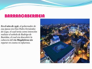 BARRANCABERMEJA

En el año de 1536, el gobernador de
esa época era Don Pedro Fernández
de Lugo, el cual tenia como intención
realizar el anhelo de Rodrigo de
Bastidas, el cual era descubrir la
cabecera del río Magdalena sin
reparar en costos ni esfuerzos.
 