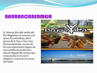 BARRANCABERMEJA

la historia del valle medio del
Río Magdalena se remonta a la
época Precolombina, allí el
puerto de la Tora o Toca, hoy
Barrancabermeja, era uno de
los mas importantes lugares de
intercambio de productos y
sitio de llegada del camino que
comunicaba el río con el
altiplano a través de los cerros
del Opón.
 