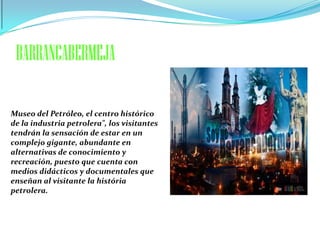 BARRANCABERMEJA

Museo del Petróleo, el centro histórico
de la industria petrolera", los visitantes
tendrán la sensación de estar en un
complejo gigante, abundante en
alternativas de conocimiento y
recreación, puesto que cuenta con
medios didácticos y documentales que
enseñan al visitante la história
petrolera.
 